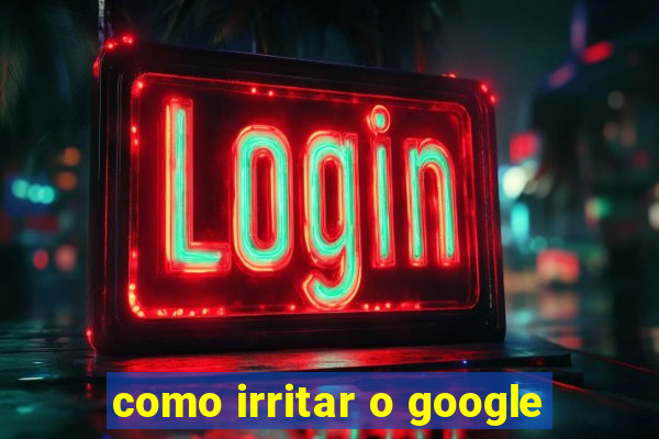 como irritar o google