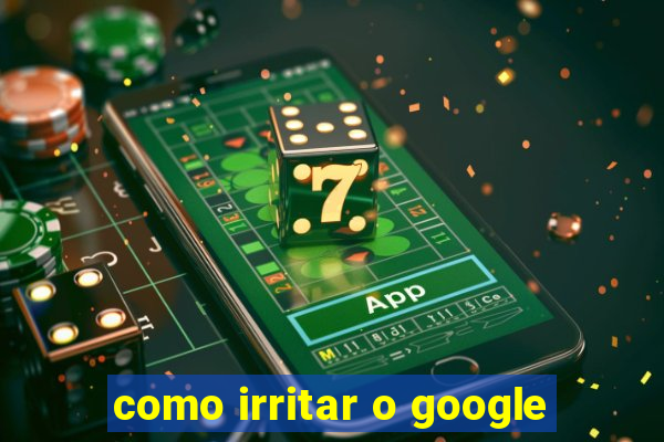 como irritar o google