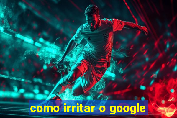 como irritar o google